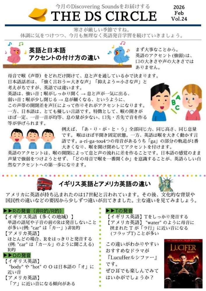
今月のDiscovering Soundsをお届けする
2026
THE DS CIRCLE
Feb
Vol.24
寒さが厳しい季節ですね。
体調に気をつけつつ、 今月も無理なく英語発音学習を続けていきましょう。
Ꭰ
英語と日本語
s
アクセントの付け方の違い
まず大事なことから。 英語のアクセント (強弱)は、 口の大きさや声の大きさでは ありません。
母音で喉(声帯)をどれだけ開けて、息と声を通しているかで決まります。 日本語話者は、「強く言おう=大きな声」 「抑えよう=小さな声」と 考えがちですが、 英語では違います。
英語は、強い音: 喉がしっかり開く→息と声が一気に出る、 弱い音:喉が少し閉じる→息が細くなる、 というように、
この声帯の開閉差を声圧によって作りそれがアクセントになります。 一方、日本語は、とても優しい言語です。 特徴として、喉の開きが ほぼ一定、一音一音が均等、息の量が少ない、口先・舌先で音を作る 等が挙げられます。
例えば、「あ・り・が・と・う」 全部同じ力、 同じ高さ、同じ息量 です。 喉はほぼ半開き固定状態。 一方、英語は喉を大きく動かす言 語です。a-ri-ga-tou4つの母音があるうち「ga」の部分の軌道が1番 大きくなり、喉を開け閉めしてアクセントを付けます。
英語のアクセントは、喉の開閉によって息と声の流れに差を作ることです。 日本語の感覚のまま 声量で強弱をつけようとせず、「どの母音で喉を一番開くか」 を意識することが、英語らしい自 然なアクセントへの第一歩になります。
イギリス英語とアメリカ英語の違い
アメリカに英語が持ち込まれたのは17世紀と言われています。 その後、 文化的な背景や 国民性の違いなどの要因から少しずつ違いが出てきました。 主な違いを見てみましょう。
Rの発音 (非R的/R的)
【イギリス英語(多くの地域)】
単語の語尾や子音の前のRは発音しないこと が多い(例: "car" は 「カー」)非R的 【アメリカ英語】
ほとんどの場合、 Rをはっきりと発音する
(例:"car" は「カール」 のように聞こえる) R的
Oの発音
【イギリス英語】
"body" や "hot" のOは日本語の「オ」に 近い音
【アメリカ英語】
「ア」に近い音になる傾向がある
Tの発音
【イギリス英語】Tをしっかり発音する 【アメリカ英語】 "water" のように母音に 挟まれた Tが「ラ行」に近い音になる (フラップT)ことが多い
この違いがわかりやすい おすすめなドラマが
『Lucufferルシファー』 です。
ぜひ耳でも楽しんでみて はいかがでしょうか?
LUCIFER
ルシファー
