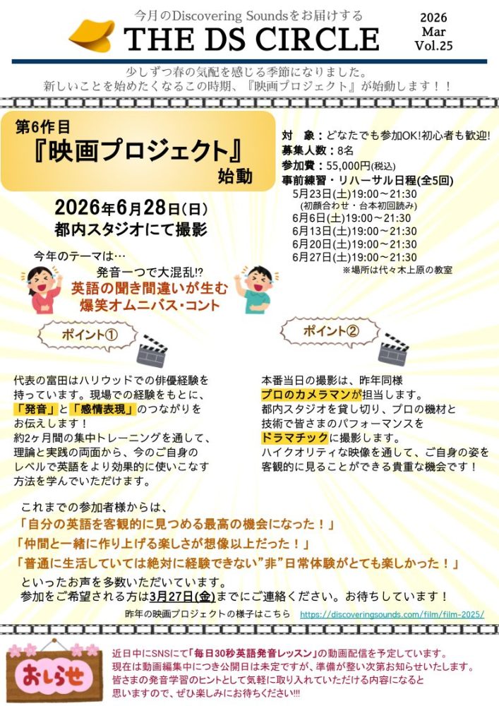 今月のDiscovering Soundsをお届けする
2026
THE DS CIRCLE
Mar
Vol.25
少しずつ春の気配を感じる季節になりました。
新しいことを始めたくなるこの時期、 『映画プロジェクト』が始動します!!

第6作目　『映画プロジェクト 』　始動
対象:どなたでも参加OK!初心者も歓迎!
募集人数: 8名
参加費: 55,000円 (税込)
事前練習・リハーサル日程 (全5回)
5月23日 (土) 19:00~21:30 初顔合わせ 台本初回読み) 
6月6日 (土) 19:00~21:30
6月13日 (土) 19:00~21:30
6月20日 (土) 19:00~21:30
6月27日 (土) 19:00~21:30
※場所は代々木上原の教室

2026年6月28日(日)
都内スタジオにて撮影

今年のテーマは・・・
発音一つで大混乱!?
英語の聞き間違いが生む 爆笑オムニバス・コント
ポイント1
代表の富田はハリウッドでの俳優経験を持っています。現場での経験をもとに、「発音」と「感情表現」のつながりをお伝えします！
約2ヶ月間の集中トレーニングを通して、理論と実践の両面から、今のご自身のレベルで英語をより効果的に使いこなす方法を学んでいただけます。

ポイント2
本番当日の撮影は、昨年同様プロのカメラマンが担当します。
都内スタジオを貸し切り、プロの機材と技術で皆さまのパフォーマンスをドラマチックに撮影します。
ハイクオリティな映像を通して、ご自身の姿を客観的に見ることができる貴重な機会です！

これまでの参加者様からは、
「自分の英語を客観的に見つめる最高の機会になった!」
「仲間と一緒に作り上げる楽しさが想像以上だった!」
「普通に生活していては絶対に経験できない” 非” 日常体験がとても楽しかった!」
といったお声を多数いただいています。
参加をご希望される方は3月27日(金)までにご連絡ください。 お待ちしています!
昨年の映画プロジェクトの様子はこちら https://discoveringsounds.com/film/film-2025/

おしらせ
近日中にSNSにて 「毎日30秒英語発音レッスン」の動画配信を予定しています。
現在は動画編集中につき公開日は未定ですが、 準備が整い次第お知らせいたします。
皆さまの発音学習のヒントとして気軽に取り入れていただける内容になると
思いますので、ぜひ楽しみにお待ちください!!!
